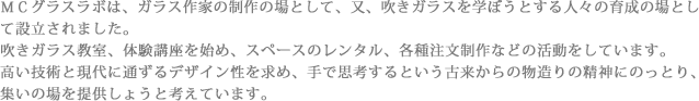 ＭＣグラスラボは、ガラス作家の制作の場として、又、吹きガラスを学ぼうとする人々の育成の場として設立されました。
吹きガラス教室、体験講座を始め、スペースのレンタル、各種注文制作などの活動をしています。
高い技術と現代に通ずるデザイン性を求め、手で思考するという古来からの物造りの精神にのっとり、集いの場を提供しょうと考えています。よろしくお願いいたします。